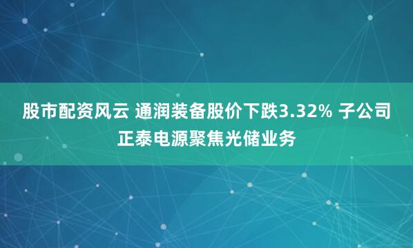 股市配资风云 通润装备股价下跌3.32% 子公司正泰电源聚焦光储业务