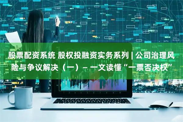 股票配资系统 股权投融资实务系列 | 公司治理风险与争议解决（一）— 一文读懂“一票否决权”