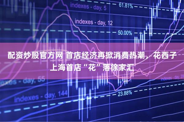配资炒股官方网 首店经济再掀消费热潮，花西子上海首店“花”落徐家汇