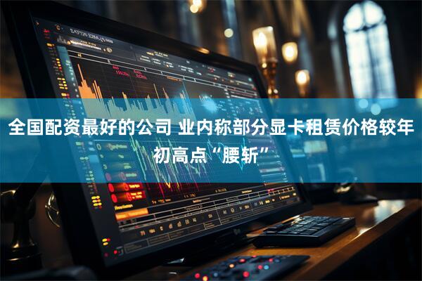 全国配资最好的公司 业内称部分显卡租赁价格较年初高点“腰斩”