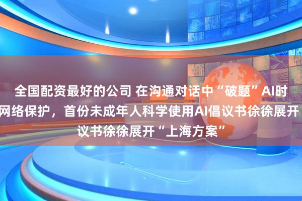 全国配资最好的公司 在沟通对话中“破题”AI时代未成年人网络保护，首份未成年人科学使用AI倡议书徐徐展开“上海方案”