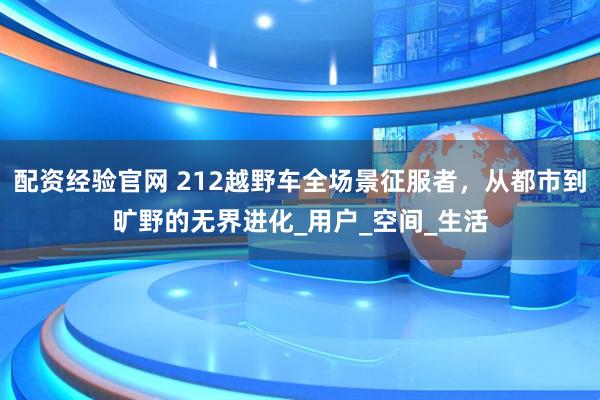 配资经验官网 212越野车全场景征服者，从都市到旷野的无界进化_用户_空间_生活