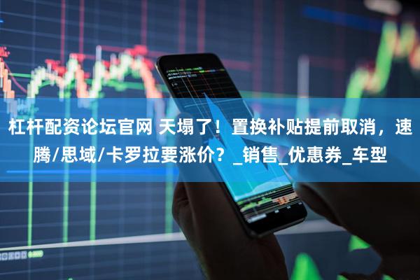 杠杆配资论坛官网 天塌了！置换补贴提前取消，速腾/思域/卡罗拉要涨价？_销售_优惠券_车型