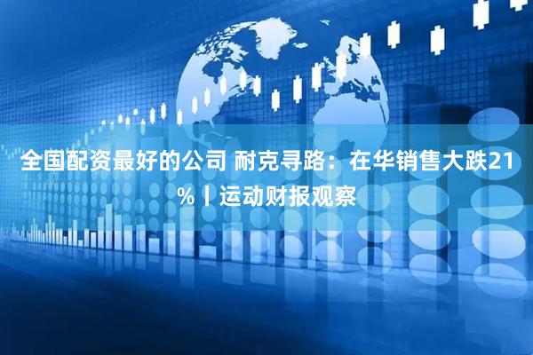 全国配资最好的公司 耐克寻路：在华销售大跌21%丨运动财报观察