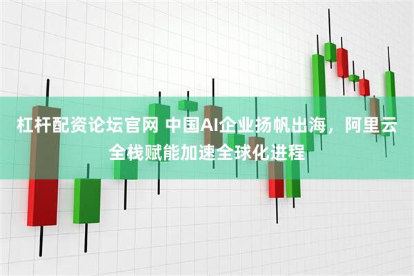 杠杆配资论坛官网 中国AI企业扬帆出海，阿里云全栈赋能加速全球化进程