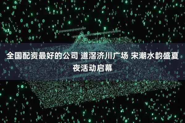 全国配资最好的公司 道滘济川广场 宋潮水韵盛夏夜活动启幕