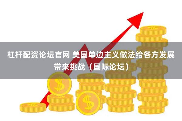 杠杆配资论坛官网 美国单边主义做法给各方发展带来挑战（国际论坛）