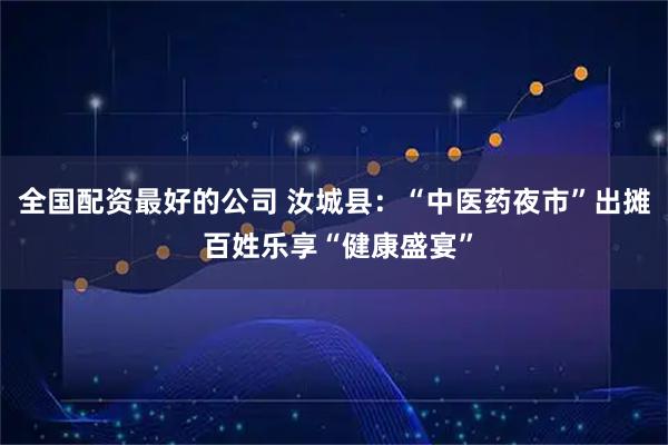 全国配资最好的公司 汝城县：“中医药夜市”出摊 百姓乐享“健康盛宴”