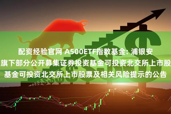 配资经验官网 A500ETF指数基金: 浦银安盛基金管理有限公司关于旗下部分公开募集证券投资基金可投资北交所上市股票及相关风险提示的公告