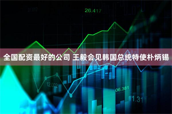 全国配资最好的公司 王毅会见韩国总统特使朴炳锡