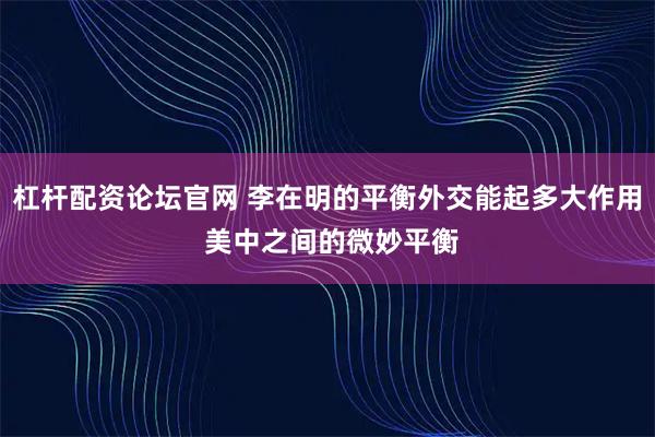 杠杆配资论坛官网 李在明的平衡外交能起多大作用 美中之间的微妙平衡