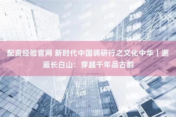 配资经验官网 新时代中国调研行之文化中华｜邂逅长白山：穿越千年品古韵