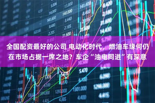 全国配资最好的公司 电动化时代，燃油车缘何仍在市场占据一席之地？车企“油电同进”有深意