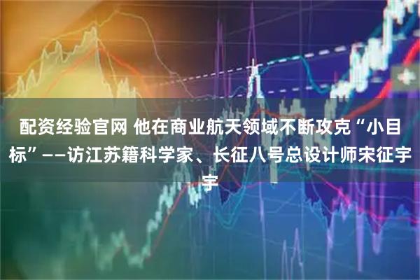 配资经验官网 他在商业航天领域不断攻克“小目标”——访江苏籍科学家、长征八号总设计师宋征宇