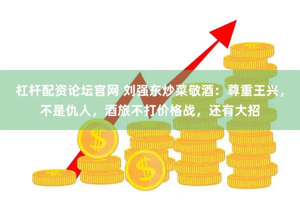 杠杆配资论坛官网 刘强东炒菜敬酒：尊重王兴，不是仇人，酒旅不打价格战，还有大招