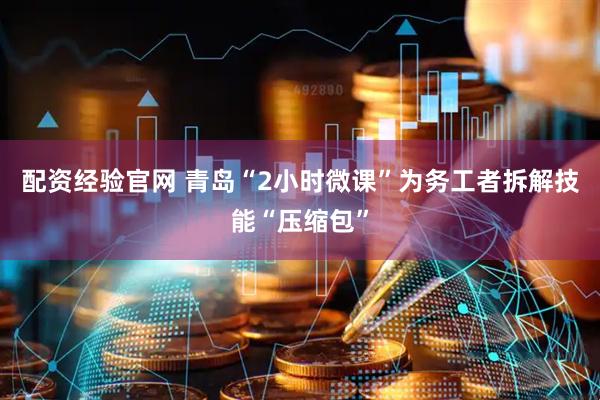 配资经验官网 青岛“2小时微课”为务工者拆解技能“压缩包”