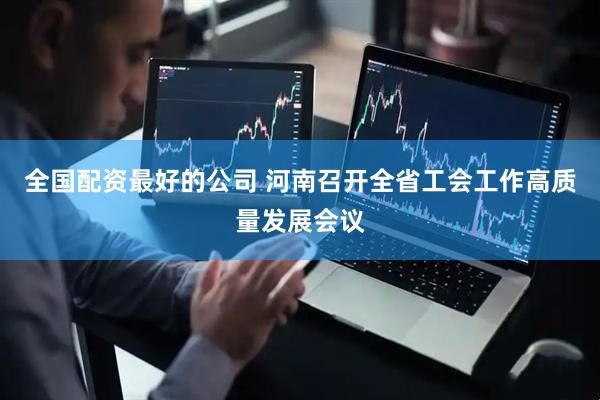 全国配资最好的公司 河南召开全省工会工作高质量发展会议