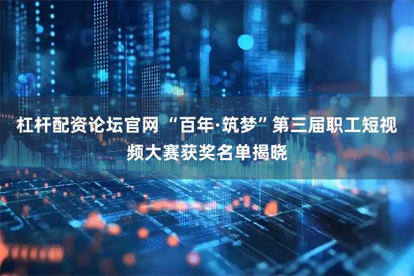 杠杆配资论坛官网 “百年·筑梦”第三届职工短视频大赛获奖名单揭晓