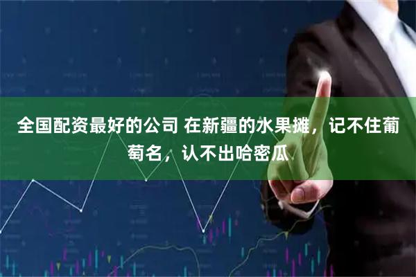 全国配资最好的公司 在新疆的水果摊，记不住葡萄名，认不出哈密瓜