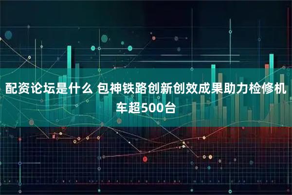 配资论坛是什么 包神铁路创新创效成果助力检修机车超500台