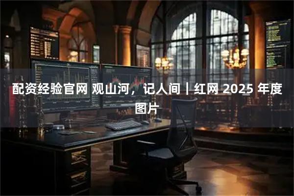 配资经验官网 观山河，记人间｜红网 2025 年度图片