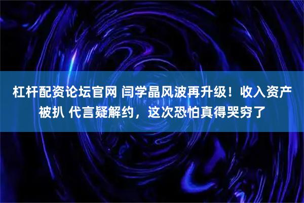 杠杆配资论坛官网 闫学晶风波再升级!收入资产被扒 代言疑解约,这次恐怕真得哭穷了