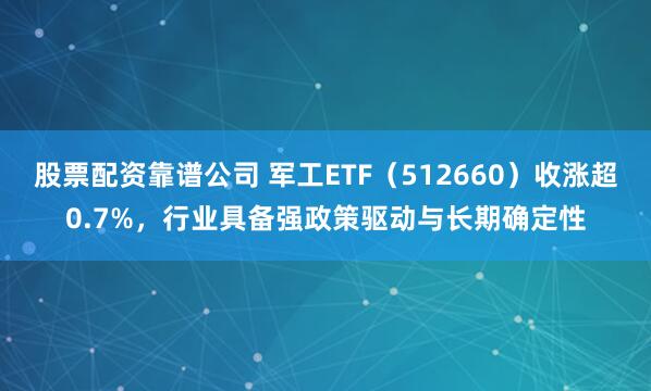 股票配资靠谱公司 军工ETF（512660）收涨超0.7%，行业具备强政策驱动与长期确定性