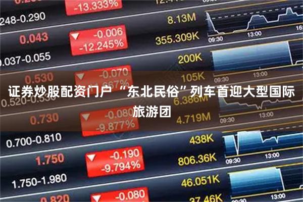 证券炒股配资门户 “东北民俗”列车首迎大型国际旅游团