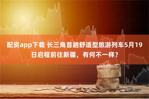 配资app下载 长三角首趟舒适型旅游列车5月19日启程前往新疆，有何不一样？