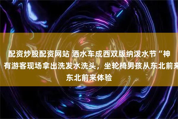 配资炒股配资网站 洒水车成西双版纳泼水节“神器”，有游客现场拿出洗发水洗头，坐轮椅男孩从东北前来体验