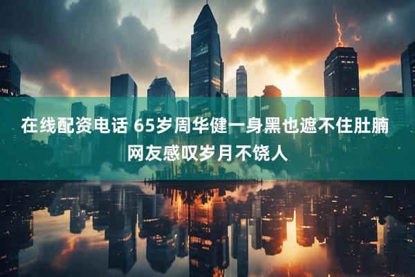 在线配资电话 65岁周华健一身黑也遮不住肚腩 网友感叹岁月不饶人