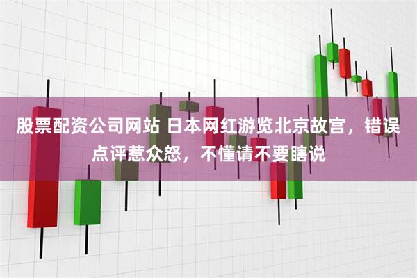 股票配资公司网站 日本网红游览北京故宫，错误点评惹众怒，不懂请不要瞎说