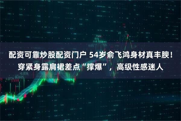 配资可靠炒股配资门户 54岁俞飞鸿身材真丰腴！穿紧身露肩裙差点“撑爆”，高级性感迷人