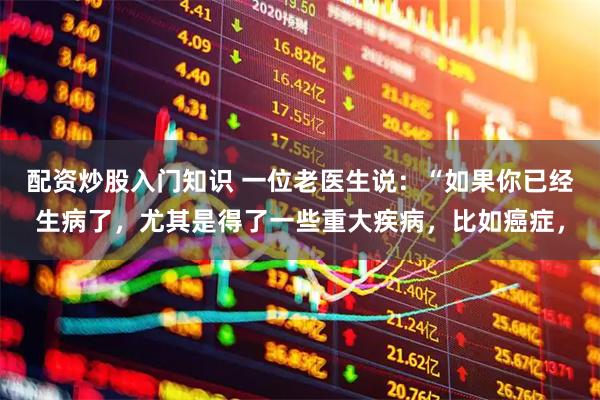 配资炒股入门知识 一位老医生说：“如果你已经生病了，尤其是得了一些重大疾病，比如癌症，