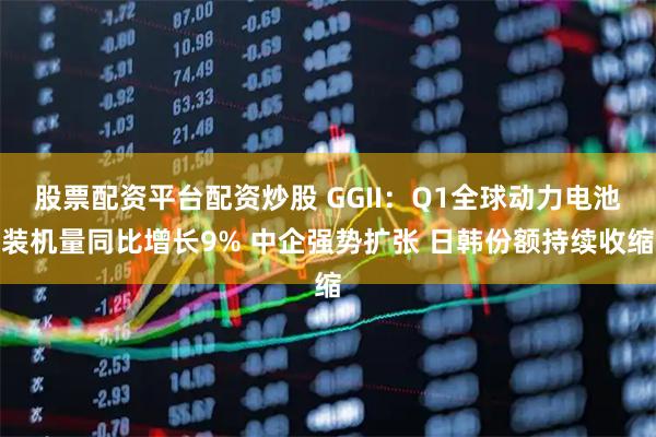 股票配资平台配资炒股 GGII：Q1全球动力电池装机量同比增长9% 中企强势扩张 日韩份额持续收缩