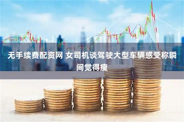 无手续费配资网 女司机谈驾驶大型车辆感受称瞬间觉得瘦