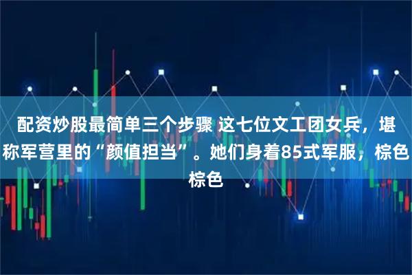 配资炒股最简单三个步骤 这七位文工团女兵，堪称军营里的“颜值担当”。她们身着85式军服，棕色