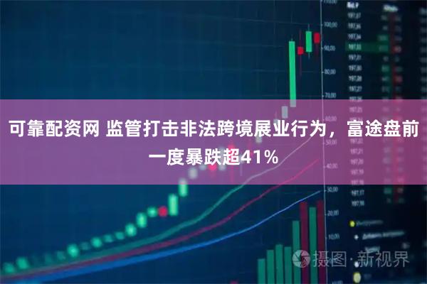 可靠配资网 监管打击非法跨境展业行为，富途盘前一度暴跌超41%