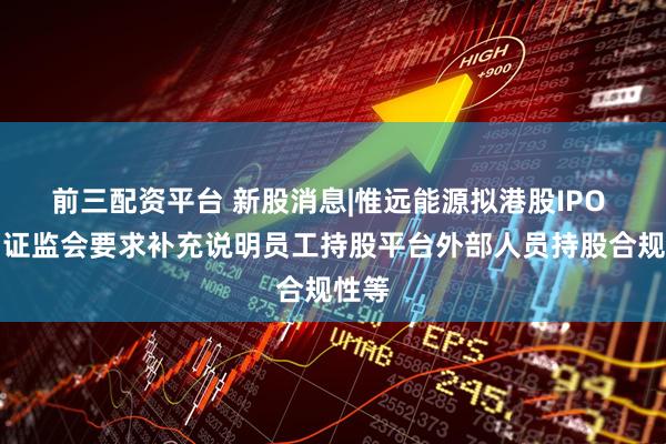 前三配资平台 新股消息|惟远能源拟港股IPO 中国证监会要求补充说明员工持股平台外部人员持股合规性等