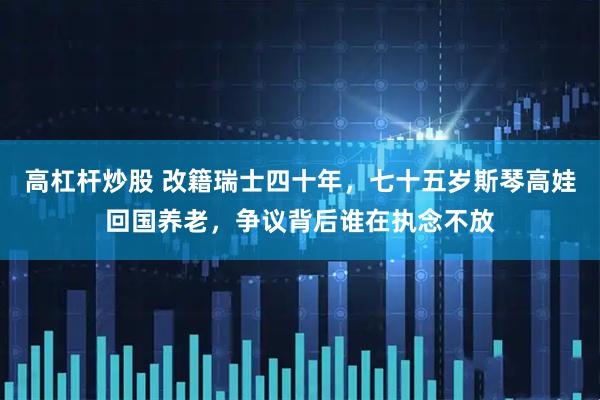 高杠杆炒股 改籍瑞士四十年，七十五岁斯琴高娃回国养老，争议背后谁在执念不放