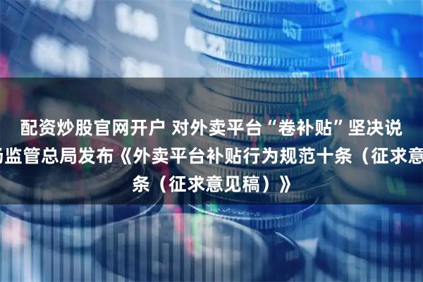 配资炒股官网开户 对外卖平台“卷补贴”坚决说不！市场监管总局发布《外卖平台补贴行为规范十条（征求意见稿）》